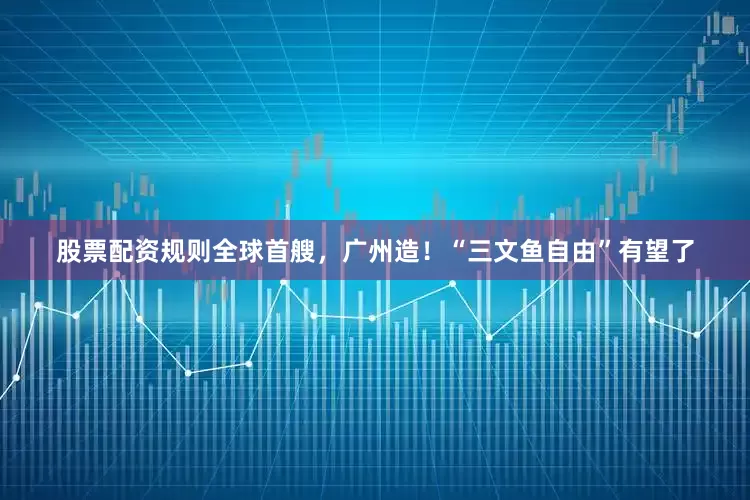 股票配资规则全球首艘，广州造！“三文鱼自由”有望了