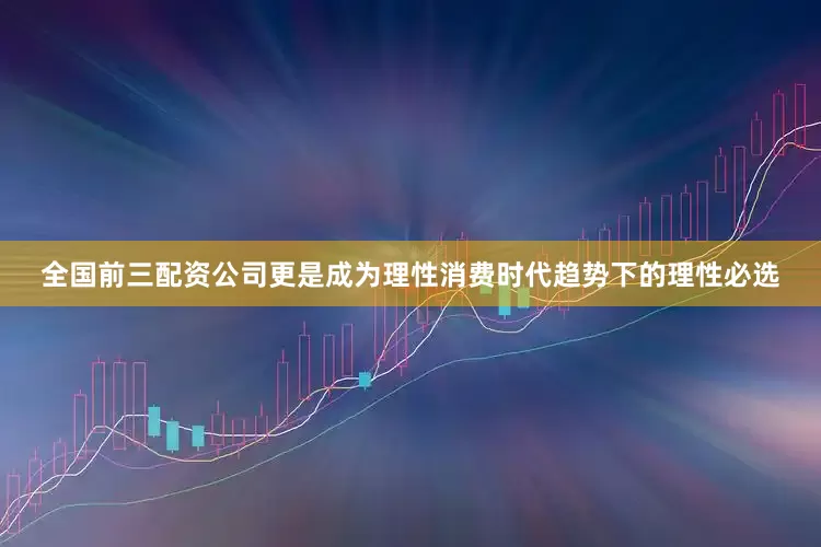全国前三配资公司更是成为理性消费时代趋势下的理性必选