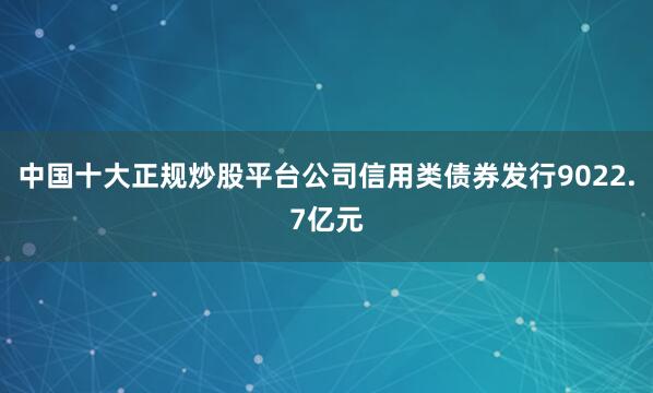 中国十大正规炒股平台公司信用类债券发行9022.7亿元