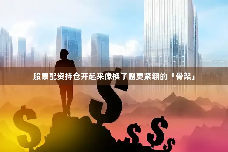 股票配资持仓开起来像换了副更紧绷的「骨架」