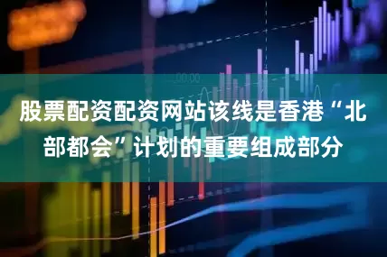 股票配资配资网站该线是香港“北部都会”计划的重要组成部分