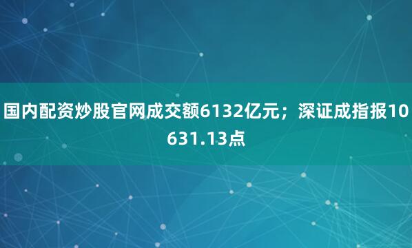 国内配资炒股官网成交额6132亿元；深证成指报10631.13点