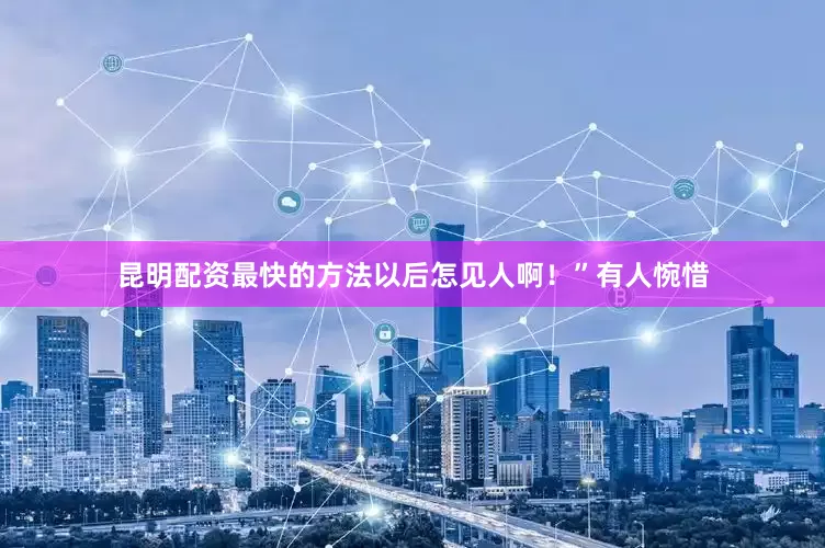 昆明配资最快的方法以后怎见人啊！”有人惋惜