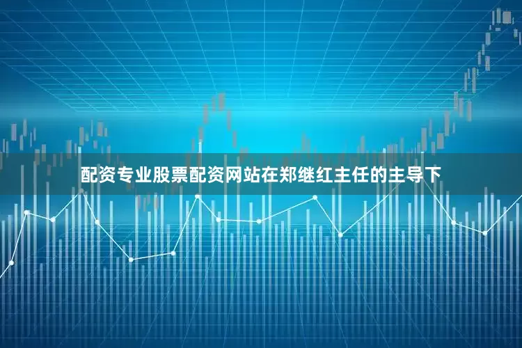 配资专业股票配资网站在郑继红主任的主导下