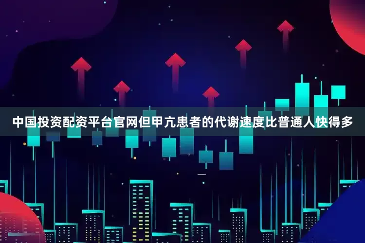 中国投资配资平台官网但甲亢患者的代谢速度比普通人快得多