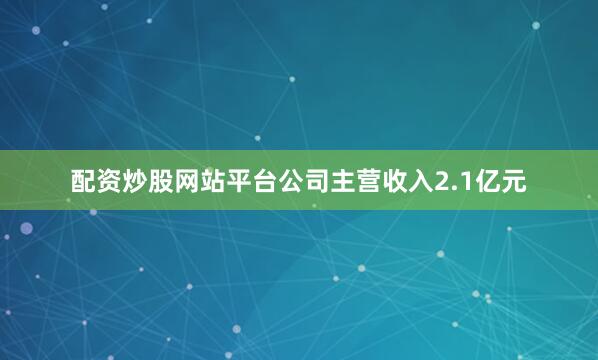 配资炒股网站平台公司主营收入2.1亿元