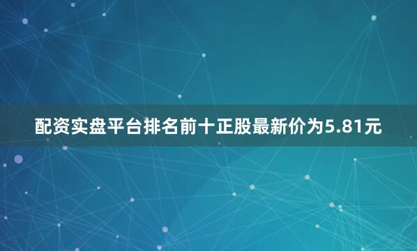 配资实盘平台排名前十正股最新价为5.81元