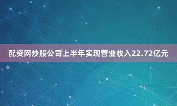 配资网炒股公司上半年实现营业收入22.72亿元